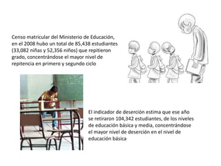 Censo matricular del Ministerio de Educación,
en el 2008 hubo un total de 85,438 estudiantes
(33,082 niñas y 52,356 niños) que repitieron
grado, concentrándose el mayor nivel de
repitencia en primero y segundo ciclo
El indicador de deserción estima que ese año
se retiraron 104,342 estudiantes, de los niveles
de educación básica y media, concentrándose
el mayor nivel de deserción en el nivel de
educación básica
 