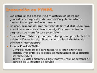 Innovación en PYMES.
 Las estadísticas descriptivas muestran los patrones
generales de capacidad de innovación y desarrollo de
innovación en pequeñas empresas
 Se usan pruebas no paramétricas de libre distribución para
examinar si existen diferencias significativas entre las
empresas de manufactura y servicio
 Prueba Mann-Whitney: compara dos grupos para testear si
existen diferencias significativas entre las industrias de
servicio y manufactura
 Prueba Kruskal-Wallis:
◦ Compara multi grupos para testear si existen diferencias
significativas entre los sectores de manufactura en la industria
de manufactura
◦ Testea si existen diferencias significativas entre los sectores de
servicio en la industria de servicio
 