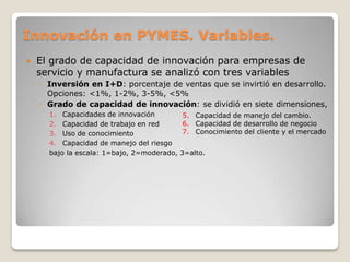 Innovación en PYMES. Variables.
 El grado de capacidad de innovación para empresas de
servicio y manufactura se analizó con tres variables
◦ Inversión en I+D: porcentaje de ventas que se invirtió en desarrollo.
Opciones: <1%, 1-2%, 3-5%, <5%
◦ Grado de capacidad de innovación: se dividió en siete dimensiones,
1. Capacidades de innovación
2. Capacidad de trabajo en red
3. Uso de conocimiento
4. Capacidad de manejo del riesgo
bajo la escala: 1=bajo, 2=moderado, 3=alto.
5. Capacidad de manejo del cambio.
6. Capacidad de desarrollo de negocio
7. Conocimiento del cliente y el mercado
 