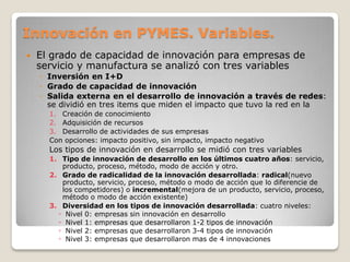 Innovación en PYMES. Variables.
 El grado de capacidad de innovación para empresas de
servicio y manufactura se analizó con tres variables
◦ Inversión en I+D
◦ Grado de capacidad de innovación
◦ Salida externa en el desarrollo de innovación a través de redes:
se dividió en tres items que miden el impacto que tuvo la red en la
1. Creación de conocimiento
2. Adquisición de recursos
3. Desarrollo de actividades de sus empresas
Con opciones: impacto positivo, sin impacto, impacto negativo
Los tipos de innovación en desarrollo se midió con tres variables
1. Tipo de innovación de desarrollo en los últimos cuatro años: servicio,
producto, proceso, método, modo de acción y otro.
2. Grado de radicalidad de la innovación desarrollada: radical(nuevo
producto, servicio, proceso, método o modo de acción que lo diferencie de
los competidores) o incremental(mejora de un producto, servicio, proceso,
método o modo de acción existente)
3. Diversidad en los tipos de innovación desarrollada: cuatro niveles:
◦ Nivel 0: empresas sin innovación en desarrollo
◦ Nivel 1: empresas que desarrollaron 1-2 tipos de innovación
◦ Nivel 2: empresas que desarrollaron 3-4 tipos de innovación
◦ Nivel 3: empresas que desarrollaron mas de 4 innovaciones
 
