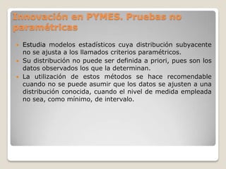 Estudia modelos estadísticos cuya distribución subyacente
no se ajusta a los llamados criterios paramétricos.
 Su distribución no puede ser definida a priori, pues son los
datos observados los que la determinan.
 La utilización de estos métodos se hace recomendable
cuando no se puede asumir que los datos se ajusten a una
distribución conocida, cuando el nivel de medida empleada
no sea, como mínimo, de intervalo.
Innovación en PYMES. Pruebas no
paramétricas
 