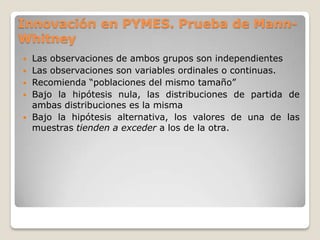  Las observaciones de ambos grupos son independientes
 Las observaciones son variables ordinales o continuas.
 Recomienda “poblaciones del mismo tamaño”
 Bajo la hipótesis nula, las distribuciones de partida de
ambas distribuciones es la misma
 Bajo la hipótesis alternativa, los valores de una de las
muestras tienden a exceder a los de la otra.
Innovación en PYMES. Prueba de Mann-
Whitney
 