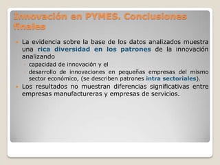 Innovación en PYMES. Conclusiones
finales
 La evidencia sobre la base de los datos analizados muestra
una rica diversidad en los patrones de la innovación
analizando
◦ capacidad de innovación y el
◦ desarrollo de innovaciones en pequeñas empresas del mismo
sector económico, (se describen patrones intra sectoriales).
 Los resultados no muestran diferencias significativas entre
empresas manufactureras y empresas de servicios.
 