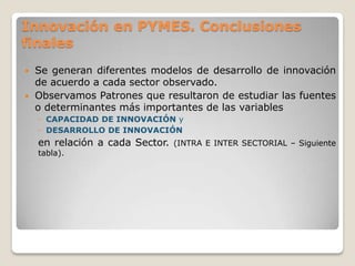 Innovación en PYMES. Conclusiones
finales
 Se generan diferentes modelos de desarrollo de innovación
de acuerdo a cada sector observado.
 Observamos Patrones que resultaron de estudiar las fuentes
o determinantes más importantes de las variables
◦ CAPACIDAD DE INNOVACIÓN y
◦ DESARROLLO DE INNOVACIÓN
en relación a cada Sector. (INTRA E INTER SECTORIAL – Siguiente
tabla).
 