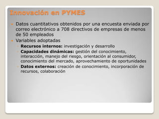 Innovación en PYMES
 Datos cuantitativos obtenidos por una encuesta enviada por
correo electrónico a 708 directivos de empresas de menos
de 50 empleados
 Variables adoptadas
◦ Recursos internos: investigación y desarrollo
◦ Capacidades dinámicas: gestión del conocimiento,
interacción, manejo del riesgo, orientación al consumidor,
conocimiento del mercado, aprovechamiento de oportunidades
◦ Datos externos: creación de conocimiento, incorporación de
recursos, colaboración
 