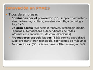 Innovación en PYMES
 Tipos de empresas
◦ Dominadas por el proveedor (SD: supplier dominated).
Manufactura, agricultura, construcción. Baja tecnología.
Poca I+D.
◦ De gran escala (SI: scale intensive). Tecnología media.
Fábricas automatizadas o dependientes de redes
informáticas (financieras, de comunicaciones)
◦ Proveedores especializados.(SSS: service specialized
supplier) Transfieren tecnología. Fabricantes de máquinas.
◦ Innovadoras. (SB: science based) Alta tecnología, I+D
 