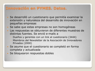 Innovación en PYMES. Datos.
 Se desarrolló un cuestionario que permitía examinar la
extensión y naturaleza del desarrollo de innovación en
pequeñas empresas
 Se sabe que estas empresas no son homogéneas
 Las respuestas se obtuvieron de diferentes muestras de
distintas fuentes. Se envió e-mails a
◦ Dueños y gerentes con un link al cuestionario (3444)
◦ Miembros del Newsletter de la Asociación de Innovadores
Privados (2000)
 Se asume que el cuestionario se completó en forma
completa y actualizada
 Se bloquearon respuestas dobles
 
