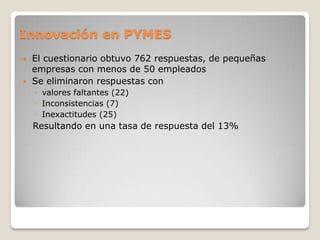 Innovación en PYMES
 El cuestionario obtuvo 762 respuestas, de pequeñas
empresas con menos de 50 empleados
 Se eliminaron respuestas con
◦ valores faltantes (22)
◦ Inconsistencias (7)
◦ Inexactitudes (25)
Resultando en una tasa de respuesta del 13%
 