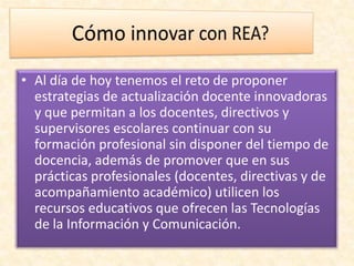 • Al día de hoy tenemos el reto de proponer
estrategias de actualización docente innovadoras
y que permitan a los docentes, directivos y
supervisores escolares continuar con su
formación profesional sin disponer del tiempo de
docencia, además de promover que en sus
prácticas profesionales (docentes, directivas y de
acompañamiento académico) utilicen los
recursos educativos que ofrecen las Tecnologías
de la Información y Comunicación.
 