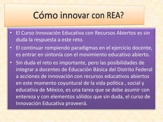 • El Curso Innovación Educativa con Recursos Abiertos es sin
duda la respuesta a este reto.
• El continuar rompiendo paradigmas en el ejercicio docente,
es entrar en sintonía con el movimiento educativo abierto.
• Sin duda el reto es importante, pero las posibilidades de
integrar a docentes de Educación Básica del Distrito Federal
a acciones de innovación con recursos educativos abiertos
en este momento coyuntural de la vida política , social y
educativa de México, es una tarea que se debe asumir con
entereza y con elementos sólidos que sin duda, el curso de
Innovación Educativa proveerá.
 