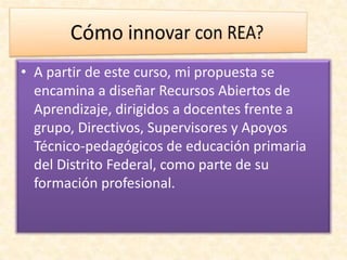 • A partir de este curso, mi propuesta se
encamina a diseñar Recursos Abiertos de
Aprendizaje, dirigidos a docentes frente a
grupo, Directivos, Supervisores y Apoyos
Técnico-pedagógicos de educación primaria
del Distrito Federal, como parte de su
formación profesional.
 