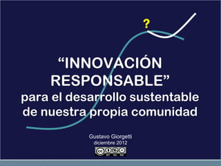 ?

     “INNOVACIÓN
    RESPONSABLE”
para el desarrollo sustentable
de nuestra propia comunidad
           Gustavo Giorgetti
            diciembre 2012
 