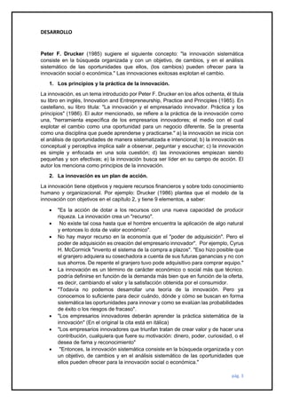 pág. 3
DESARROLLO
Peter F. Drucker (1985) sugiere el siguiente concepto: "la innovación sistemática
consiste en la búsqueda organizada y con un objetivo, de cambios, y en el análisis
sistemático de las oportunidades que ellos, (los cambios) pueden ofrecer para la
innovación social o económica." Las innovaciones exitosas explotan el cambio.
1. Los principios y la práctica de la innovación.
La innovación, es un tema introducido por Peter F. Drucker en los años ochenta, él titula
su libro en inglés, Innovation and Entrepreneurship, Practice and Principles (1985). En
castellano, su libro titula: "La innovación y el empresariado innovador. Práctica y los
principios" (1986). El autor mencionado, se refiere a la práctica de la innovación como
una, "herramienta específica de los empresarios innovadores; el medio con el cual
explotar el cambio como una oportunidad para un negocio diferente. Se la presenta
como una disciplina que puede aprenderse y practicarse." a) la innovación se inicia con
el análisis de oportunidades de manera sistematizada e intencional; b) la innovación es
conceptual y perceptiva implica salir a observar, peguntar y escuchar; c) la innovación
es simple y enfocada en una sola cuestión; d) las innovaciones empiezan siendo
pequeñas y son efectivas; e) la innovación busca ser líder en su campo de acción. El
autor los menciona como principios de la innovación.
2. La innovación es un plan de acción.
La innovación tiene objetivos y requiere recursos financieros y sobre todo conocimiento
humano y organizacional. Por ejemplo: Drucker (1986) plantea que el modelo de la
innovación con objetivos en el capítulo 2, y tiene 9 elementos, a saber:
• "Es la acción de dotar a los recursos con una nueva capacidad de producir
riqueza. La innovación crea un "recurso".
• No existe tal cosa hasta que el hombre encuentra la aplicación de algo natural
y entonces lo dota de valor económico".
• No hay mayor recurso en la economía que el "poder de adquisición". Pero el
poder de adquisición es creación del empresario innovador". Por ejemplo, Cyrus
H. McCormick "invento el sistema de la compra a plazos". "Eso hizo posible que
el granjero adquiera su cosechadora a cuenta de sus futuras ganancias y no con
sus ahorros. De repente el granjero tuvo pode adquisitivo para comprar equipo."
• La innovación es un término de carácter económico o social más que técnico.
podría definirse en función de la demanda más bien que en función de la oferta,
es decir, cambiando el valor y la satisfacción obtenida por el consumidor.
• "Todavía no podemos desarrollar una teoría de la innovación. Pero ya
conocemos lo suficiente para decir cuándo, dónde y cómo se buscan en forma
sistemática las oportunidades para innovar y como se evalúan las probabilidades
de éxito o los riesgos de fracaso".
• "Los empresarios innovadores deberán aprender la práctica sistemática de la
innovación" (En el original la cita está en itálica)
• "Los empresarios innovadores que triunfan tratan de crear valor y de hacer una
contribución, cualquiera que fuere su motivación: dinero, poder, curiosidad, o el
desea de fama y reconocimiento"
• "Entonces, la innovación sistemática consiste en la búsqueda organizada y con
un objetivo, de cambios y en el análisis sistemático de las oportunidades que
ellos pueden ofrecer para la innovación social o económica."
 