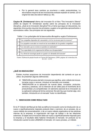 pág. 4
• Por lo general esos cambios ya ocurrieron o están produciéndose. La
abrumadora mayoría de las innovaciones exitosas explotan el cambio. (En el
original de esta cita está en itálica) (p. 50).
Clayton M. Christensenel dilema del innovador En el libro "The Innovator's Dilema"
(2000) de Clayton M. Christensen escribe sobre los principios de la innovación
disruptiva, ¿Qué es la innovación disruptiva? Es un tema que sigue en discusiones, los
siguientes cinco puntos resumen los principios y sugiere a los gerentes aprovecharlos o
acomodarse a ellos. Sus principios son los siguientes:
¿QUÉ ES INNOVACIÓN?
Existen muchas acepciones de Innovación dependiendo del contexto en que se
utilice. Se presentan algunas definiciones:
❖ “INNOVAR proviene del latín innovare que significa, acto o efecto de innovar,
tornarse nuevo o renovar, introducir al mercado una novedad.
❖ “INNOVACIÓN es la aplicación de nuevas ideas, conceptos, productos,
servicios y prácticas, con la intención de ser útiles para el incremento de la
productividad y la competitividad. Un elemento esencial de la innovación es
su aplicación exitosa de forma comercial. No solo hay que inventar algo, sino
también, introducirlo en el mercado” Autor no identificado.
1. INNOVACION COMO RESULTADO
En la 3ª. Edición del Manual de Oslo se define la innovación como la introducción de un
nuevo o significativamente mejorado producto (bien o servicio), de un proceso, de un
nuevo método de comercialización, o de un nuevo método organizativo en las prácticas
internas de la empresa, la organización del lugar de trabajo o de las relaciones
exteriores. El objeto de la innovación debe ser nuevo o significativamente mejorado para
la empresa y el resultado debe haberse introducido al mercado. Un producto se ha
introducido cuando ha sido LANZADO al mercado. Un nuevo proceso, un método
 