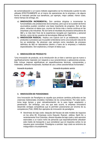 pág. 5
de comercialización o un nuevo método organizativo se ha introducido cuando ha sido
utilizado EFECTIVAMENTE en el marco de operaciones de la empresa y de alguna
forma el mercado percibe sus beneficios, por ejemplo, mejor calidad, menor costo,
menor tiempo de entrega, etc.
a) INNOVACIÓN INCREMENTAL: Son cambios dirigidos a incrementar la
funcionalidad y las prestaciones de la empresa, pero que si se suceden de forma
acumulativa pueden constituir una base importante de progreso. Son de tipo
plano, refuerzan el status quo, ocurren de forma más o menos continua en las
empresas y las industrias. No son tanto el resultado de procesos exhaustivos de
I&D y si más bien fruto de la experiencia recogida por ingenieros y personal
técnico, como de los usuarios de tecnologías (Manual de Oslo)
b) INNOVACIÓN RADICAL: Implica una ruptura con lo ya establecido, nuevos
productos o procesos que no pueden entenderse como una evolución natural de
los ya existentes. Se alcanzan casi siempre como resultado de procesos
definidos de I&D en laboratorios (dentro o fuera de la empresa) e institutos
especializados. Son explosivas y rompen el status quo.
2. INNOVACIÓN DE PRODUCTO
“Una innovación de producto, es la introducción de un bien o servicio que es nuevo o
significativamente mejorado con respecto a sus características o aplicaciones previas.
Esto incluye mejoras significativas en especificaciones técnicas, componentes y
materiales, software incorporado, facilidad de uso u otras características funcionales”.
Innovación de producto Innovación de producto: servicio
3. INNOVACIÓN DE PARADIGMAS
Una Innovación de Paradigma es aquella que produce cambios profundos en las
creencias tradicionales (modelos mentales) de los consumidores. Por esta razón,
toma largo tiempo y gran retroalimentación de lo para lograr aceptación y
penetración. Sin embargo, una vez que esto ocurre, la empresa innovadora
desarrolla ventajas competitivas que le permiten posicionarse por encima de su
competencia (Tidd, 2008) Son ejemplos de innovación de paradigma:
❖ Aerolíneas de bajo costo: después del fracaso de este modelo de negocios
en los años 80. Empresas como EasyJet, Ryanair, Jetblue, Spirit Air, y
recientemente Viva Colombia, ofrecen tiquetes de bajo costo y solo servicios
esenciales a un nuevo nicho de personas que esporádicamente utilizaban
este medio de transporte o que consideran que en trayectos cortos no se
requiere gran comodidad. Paradigma a cambiar: bajo costo es sinónimo de
inseguridad e incumplimiento.
 
