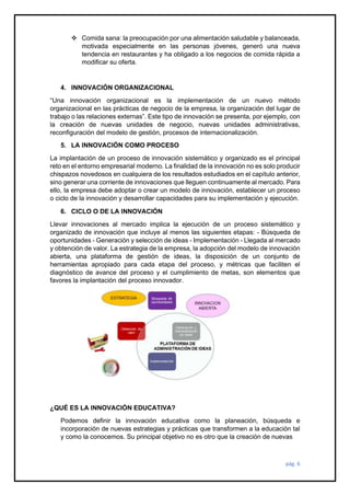 pág. 6
❖ Comida sana: la preocupación por una alimentación saludable y balanceada,
motivada especialmente en las personas jóvenes, generó una nueva
tendencia en restaurantes y ha obligado a los negocios de comida rápida a
modificar su oferta.
4. INNOVACIÓN ORGANIZACIONAL
“Una innovación organizacional es la implementación de un nuevo método
organizacional en las prácticas de negocio de la empresa, la organización del lugar de
trabajo o las relaciones externas”. Este tipo de innovación se presenta, por ejemplo, con
la creación de nuevas unidades de negocio, nuevas unidades administrativas,
reconfiguración del modelo de gestión, procesos de internacionalización.
5. LA INNOVACIÓN COMO PROCESO
La implantación de un proceso de innovación sistemático y organizado es el principal
reto en el entorno empresarial moderno. La finalidad de la innovación no es solo producir
chispazos novedosos en cualquiera de los resultados estudiados en el capítulo anterior,
sino generar una corriente de innovaciones que lleguen continuamente al mercado. Para
ello, la empresa debe adoptar o crear un modelo de innovación, establecer un proceso
o ciclo de la innovación y desarrollar capacidades para su implementación y ejecución.
6. CICLO O DE LA INNOVACIÓN
Llevar innovaciones al mercado implica la ejecución de un proceso sistemático y
organizado de innovación que incluye al menos las siguientes etapas: - Búsqueda de
oportunidades - Generación y selección de ideas - Implementación - Llegada al mercado
y obtención de valor. La estrategia de la empresa, la adopción del modelo de innovación
abierta, una plataforma de gestión de ideas, la disposición de un conjunto de
herramientas apropiado para cada etapa del proceso, y métricas que faciliten el
diagnóstico de avance del proceso y el cumplimiento de metas, son elementos que
favores la implantación del proceso innovador.
¿QUÉ ES LA INNOVACIÓN EDUCATIVA?
Podemos definir la innovación educativa como la planeación, búsqueda e
incorporación de nuevas estrategias y prácticas que transformen a la educación tal
y como la conocemos. Su principal objetivo no es otro que la creación de nuevas
 
