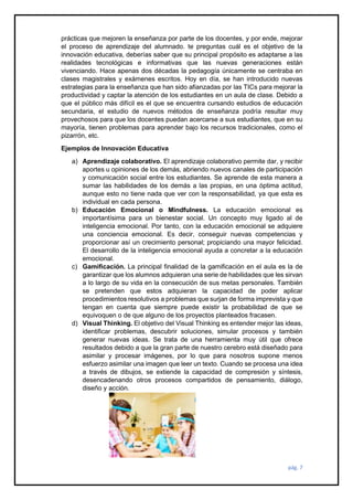 pág. 7
prácticas que mejoren la enseñanza por parte de los docentes, y por ende, mejorar
el proceso de aprendizaje del alumnado. te preguntas cuál es el objetivo de la
innovación educativa, deberías saber que su principal propósito es adaptarse a las
realidades tecnológicas e informativas que las nuevas generaciones están
vivenciando. Hace apenas dos décadas la pedagogía únicamente se centraba en
clases magistrales y exámenes escritos. Hoy en día, se han introducido nuevas
estrategias para la enseñanza que han sido afianzadas por las TICs para mejorar la
productividad y captar la atención de los estudiantes en un aula de clase. Debido a
que el público más difícil es el que se encuentra cursando estudios de educación
secundaria, el estudio de nuevos métodos de enseñanza podría resultar muy
provechosos para que los docentes puedan acercarse a sus estudiantes, que en su
mayoría, tienen problemas para aprender bajo los recursos tradicionales, como el
pizarrón, etc.
Ejemplos de Innovación Educativa
a) Aprendizaje colaborativo. El aprendizaje colaborativo permite dar, y recibir
aportes u opiniones de los demás, abriendo nuevos canales de participación
y comunicación social entre los estudiantes. Se aprende de esta manera a
sumar las habilidades de los demás a las propias, en una óptima actitud,
aunque esto no tiene nada que ver con la responsabilidad, ya que esta es
individual en cada persona.
b) Educación Emocional o Mindfulness. La educación emocional es
importantísima para un bienestar social. Un concepto muy ligado al de
inteligencia emocional. Por tanto, con la educación emocional se adquiere
una conciencia emocional. Es decir, conseguir nuevas competencias y
proporcionar así un crecimiento personal; propiciando una mayor felicidad.
El desarrollo de la inteligencia emocional ayuda a concretar a la educación
emocional.
c) Gamificación. La principal finalidad de la gamificación en el aula es la de
garantizar que los alumnos adquieran una serie de habilidades que les sirvan
a lo largo de su vida en la consecución de sus metas personales. También
se pretenden que estos adquieran la capacidad de poder aplicar
procedimientos resolutivos a problemas que surjan de forma imprevista y que
tengan en cuenta que siempre puede existir la probabilidad de que se
equivoquen o de que alguno de los proyectos planteados fracasen.
d) Visual Thinking. El objetivo del Visual Thinking es entender mejor las ideas,
identificar problemas, descubrir soluciones, simular procesos y también
generar nuevas ideas. Se trata de una herramienta muy útil que ofrece
resultados debido a que la gran parte de nuestro cerebro está diseñado para
asimilar y procesar imágenes, por lo que para nosotros supone menos
esfuerzo asimilar una imagen que leer un texto. Cuando se procesa una idea
a través de dibujos, se extiende la capacidad de compresión y síntesis,
desencadenando otros procesos compartidos de pensamiento, diálogo,
diseño y acción.
 