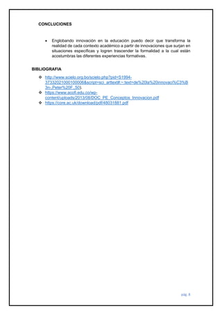 pág. 8
CONCLUCIONES
• Englobando innovación en la educación puedo decir que transforma la
realidad de cada contexto académico a partir de innovaciones que surjan en
situaciones específicas y logren trascender la formalidad a la cual están
acostumbras las diferentes experiencias formativas.
BIBLIOGRAFIA
❖ http://www.scielo.org.bo/scielo.php?pid=S1994-
37332021000100006&script=sci_arttext#:~:text=de%20la%20innovaci%C3%B
3n-,Peter%20F.,50).
❖ https://www.acofi.edu.co/wp-
content/uploads/2013/08/DOC_PE_Conceptos_Innovacion.pdf
❖ https://core.ac.uk/download/pdf/48031881.pdf
 