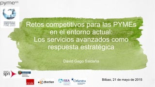 Retos competitivos para las PYMEs
en el entorno actual:
Los servicios avanzados como
respuesta estratégica
David Gago Saldaña
Bilbao, 21 de mayo de 2015
 