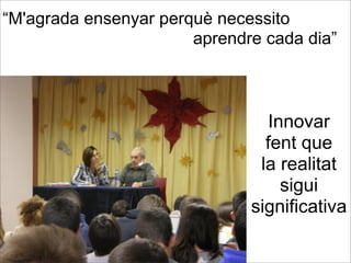 “M'agrada ensenyar perquè necessito
aprendre cada dia”
Innovar
fent que
la realitat
sigui
significativa
 