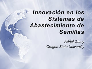 Innovación en los Sistemas de Abastecimiento de Semillas Adriel Garay Oregon State University 