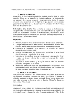 LA INNOVACIÓN SOCIAL, ENTRE LA UTOPÍA Y LA BÚSQUEDA DE UN MODELO SOSTENIBLE



          i. VIVERO DE EMPRESAS
   Los viveros de empresas se popularizan durante los años 80 y 90 y son
   espacios físicos en su mayoría, de iniciativa pública y privada, donde
   se albergan de manera temporal emprendimiento tanto de nueva
   creación como existentes con el objetivo de que puedan ser insertadas
   posteriormente al mercado. Suelen estar vinculadas a Ayuntamientos,
   Cámaras de Comercio etc.

   Definición: Este ámbito físico permite el acceso a instalaciones,
   equipamiento, servicios comunes y de asesoramiento con el objetivo de
   cubrir sus necesidades básicas a un costo accesible, favoreciendo así la
   viabilidad del proyecto mediante una reducción del riesgo empresarial y
   mejorando la calidad de la gestión.

   Objetivos:

   •   Ofrecer un espacio físico para la instalación de las nuevas empresas.
   •   Albergar empresas en su etapa inicial y de crecimiento, su fase más
       delicada, hasta afianzar el desarrollo de los diferentes proyectos.
   •   Consolidar el desarrollo local mediante el impulso de nuevos
       emprendimientos productivos.
   •   Propiciar la integración de los diferentes proyectos en el entorno
       económico social y económico de la zona.
   •   Proporcionar formación a los emprendedores para que puedan llevar
       a cabo sus tareas dotados de nuevas herramientas de gestión
       empresarial.
   •   Impulsar un clima solidario y de ayuda mutua entre los distintos
       proyectos albergados en el vivero.
   •   Desarrollar actividades comunes de asesoramiento y formación que
       permitan establecer estrategias de comercialización, de formación de
       recursos humanos, administración, financiación, etc.

          ii. HOTELES DE ENTIDADES.
   Los hoteles de entidades, son equipamientos destinados a facilitar la
   participación ciudadana mediante la cesión de espacios y locales a
   distintas asociaciones de un área o localidad. Según hemos observado,
   son más comunes en la zona este de España (Cataluña, Baleares,
   Comunidad Valenciana).

   Definición:

   Los hoteles de entidades son equipamientos cívicos gestionados por la
   administración pública que dan apoyo a las asociaciones y entidades sin
   ánimo de lucro a través de diferentes líneas de colaboración. Además de
 