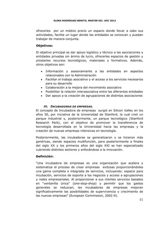 ELENA RODRÍGUEZ BENITO, MASTER SIC. UOC 2012



ofrecerles por un módico precio un espacio donde llevar a cabo sus
actividades, facilita un lugar donde las entidades se conozcan y puedan
trabajar de manera conjunta.

Objetivos:

El objetivo principal es dar apoyo logístico y técnico a las asociaciones y
entidades privadas sin ánimo de lucro, ofrecerles espacios de gestión y
prestarles recursos tecnológicos, materiales y formativos. Además,
otros objetivos son:

   •   Información y asesoramiento a las entidades en aspectos
       relacionados con la Administración
   •   Facilitar el trabajo asociativo y el acceso a los servicios necesarios
       para su desarrollo
   •   Colaboración a la mejora del movimiento asociativo
   •   Posibilitar la relación interasociativa entre las diferentes entidades
   •   Dar apoyo a la creación de agrupaciones de distintas asociaciones


     iii. INCUBADORAS DE EMPRESAS.
El concepto de Incubadora de empresas surgió en Silicon Valley en los
años 50, por iniciativa de la Universidad de Stanford, la cual creó un
parque industrial y, posteriormente, un parque tecnológico (Stanford
Research Park), con el objetivo de promover la transferencia de
tecnología desarrollada en la Universidad hacia las empresas y la
creación de nuevas empresas intensivas en tecnología.

Posteriormente, las incubadoras se generalizaron y se hicieron más
genéricas, siendo espacios multifunción, para posteriormente a finales
del siglo XX y los primeros años del siglo XXI se han especializado
cubriendo distintos sectores y enfocándose a la innovación.

Definición:

“Una incubadora de empresas es una organización que acelera y
sistematiza el proceso de crear empresas exitosas proporcionándoles
una gama completa e integrada de servicios, incluyendo: espacio para
incubación, servicios de soporte a los negocios y acceso a agrupaciones
y redes empresariales. Al proporcionar a sus clientes servicios basados
en “ventanilla única” (one-stop-shop) y permitir que los gastos
generales se reduzcan, las incubadoras de empresas mejoran
significativamente las posibilidades de supervivencia y crecimiento de
las nuevas empresas” (European Commission, 2002:9).
                                                                     11
 