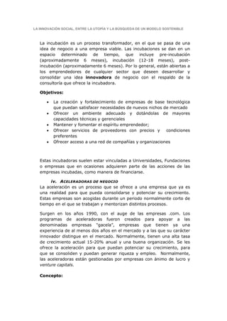 LA INNOVACIÓN SOCIAL, ENTRE LA UTOPÍA Y LA BÚSQUEDA DE UN MODELO SOSTENIBLE



   La incubación es un proceso transformador, en el que se pasa de una
   idea de negocio a una empresa viable. Las incubaciones se dan en un
   espacio determinado de tiempo, que incluye pre-incubación
   (aproximadamente 6 meses), incubación (12-18 meses), post-
   incubación (aproximadamente 6 meses). Por lo general, están abiertas a
   los emprendedores de cualquier sector que deseen desarrollar y
   consolidar una idea innovadora de negocio con el respaldo de la
   consultoría que ofrece la incubadora.

   Objetivos:

      •   La creación y fortalecimiento de empresas de base tecnológica
          que puedan satisfacer necesidades de nuevos nichos de mercado
      •   Ofrecer un ambiente adecuado y dotándolas de mayores
          capacidades técnicas y gerenciales
      •   Mantener y fomentar el espíritu emprendedor;
      •   Ofrecer servicios de proveedores con precios y      condiciones
          preferentes
      •   Ofrecer acceso a una red de compañías y organizaciones



   Estas incubadoras suelen estar vinculadas a Universidades, Fundaciones
   o empresas que en ocasiones adquieren parte de las acciones de las
   empresas incubadas, como manera de financiarse.

        iv. ACELERADORAS DE NEGOCIO
   La aceleración es un proceso que se ofrece a una empresa que ya es
   una realidad para que pueda consolidarse y potenciar su crecimiento.
   Estas empresas son acogidas durante un periodo normalmente corto de
   tiempo en el que se trabajan y mentorizan distintos procesos.

   Surgen en los años 1990, con el auge de las empresas .com. Los
   programas de aceleradoras fueron creados para apoyar a las
   denominadas empresas "gacela”, empresas que tienen ya una
   experiencia de al menos dos años en el mercado y a las que su carácter
   innovador distingue en el mercado. Normalmente, tienen una alta tasa
   de crecimiento actual 15-20% anual y una buena organización. Se les
   ofrece la aceleración para que puedan potenciar su crecimiento, para
   que se consoliden y puedan generar riqueza y empleo. Normalmente,
   las aceleradoras están gestionadas por empresas con ánimo de lucro y
   venture capitals.

   Concepto:
 