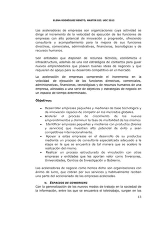 ELENA RODRÍGUEZ BENITO, MASTER SIC. UOC 2012



Las aceleradoras de empresas son organizaciones cuya actividad se
dirige al incremento de la velocidad de ejecución de las funciones de
empresas con alto potencial de innovación y progresión, ofreciendo
consultoría y acompañamiento para la mejora de sus funciones
directivas, comerciales, administrativas, financieras, tecnológicas y de
recursos humanos.

Son entidades que disponen de recursos técnicos, económicos e
infraestructura, además de una red estratégica de contactos para guiar
nuevos emprendedores que poseen buenas ideas de negocios y que
requieren de apoyo para su desarrollo competitivo en el mercado.

La aceleración de empresas comprende el incremento en la
velocidad de ejecución de las funciones directivas, comerciales,
administrativas, financieras, tecnológicas y de recursos humanos de una
empresa, alineados a una serie de objetivos y estrategias de negocio en
un espacio de tiempo determinado.

Objetivos:

   •   Desarrollar empresas pequeñas y medianas de base tecnológica y
       de innovación capaces de competir en los mercados globales.
   •   Acelerar     el  proceso   de   crecimiento   de    los   nuevos
       emprendimientos y disminuir la tasa de mortalidad de los mismos
   •    Identificar empresas pequeñas y medianas con productos (bienes
       y servicios) que muestren alto potencial de éxito y sean
       competitivas internacionalmente.
   •    Apoyar a estas empresas en el desarrollo de su productos
       mediante un proceso de consultoría especializada adecuado a la
       etapa en la que se encuentra de tal manera que se acelere la
       realización del mismo.
   •    Realizar un proceso estructurado de vinculación con otras
       empresas y entidades que les aporten valor como Inversores,
       Universidades, Centros de Investigación y Gobierno.

Las aceleradoras de negocio como hemos dicho son organizaciones con
ánimo de lucro, que cobran por sus servicios y habitualmente reciben
una parte del accionariado de las empresas aceleradas.

       v. ESPACIOS DE COWORKING
Con la generalización de los nuevos modos de trabajo en la sociedad de
la información, entre los que se encuentra el teletrabajo, surgen en los

                                                                     13
 
