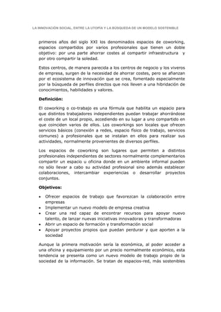LA INNOVACIÓN SOCIAL, ENTRE LA UTOPÍA Y LA BÚSQUEDA DE UN MODELO SOSTENIBLE



   primeros años del siglo XXI los denominados espacios de coworking,
   espacios compartidos por varios profesionales que tienen un doble
   objetivo: por una parte ahorrar costes al compartir infraestructura y
   por otro compartir la soledad.

   Estos centros, de manera parecida a los centros de negocio y los viveros
   de empresa, surgen de la necesidad de ahorrar costes, pero se afianzan
   por el ecosistema de innovación que se crea, fomentado especialmente
   por la búsqueda de perfiles directos que nos lleven a una hibridación de
   conocimientos, habilidades y valores.

   Definición:

   El coworking o co-trabajo es una fórmula que habilita un espacio para
   que distintos trabajadores independientes puedan trabajar ahorrándose
   el coste de un local propio, accediendo en su lugar a uno compartido en
   que coinciden varios de ellos. Los coworkings son locales que ofrecen
   servicios básicos (conexión a redes, espacio físico de trabajo, servicios
   comunes) a profesionales que se instalan en ellos para realizar sus
   actividades, normalmente provenientes de diversos perfiles.

   Los espacios de coworking son lugares que permiten a distintos
   profesionales independientes de sectores normalmente complementarios
   compartir un espacio u oficina donde en un ambiente informal pueden
   no sólo llevar a cabo su actividad profesional sino además establecer
   colaboraciones, intercambiar experiencias o desarrollar proyectos
   conjuntos.

   Objetivos:

   •   Ofrecer espacios de trabajo que favorezcan la colaboración entre
       empresas
   •   Implementar un nuevo modelo de empresa creativa
   •   Crear una red capaz de encontrar recursos para apoyar nuevo
       talento, de lanzar nuevas iniciativas innovadoras y transformadoras
   •   Abrir un espacio de formación y transformación social
   •   Apoyar proyectos propios que puedan perdurar y que aporten a la
       sociedad

   Aunque la primera motivación sería la económica, al poder acceder a
   una oficina y equipamiento por un precio normalmente económico, esta
   tendencia se presenta como un nuevo modelo de trabajo propio de la
   sociedad de la información. Se tratan de espacios-red, más sostenibles
 