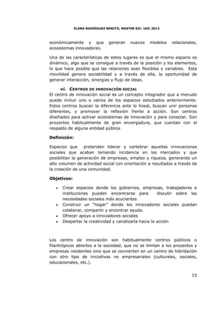 ELENA RODRÍGUEZ BENITO, MASTER SIC. UOC 2012



económicamente y que           generan     nuevos    modelos   relacionales,
ecosistemas innovadores.

Una de las características de estos lugares es que el mismo espacio es
dinámico, algo que se consigue a través de la posición y los elementos,
lo que hace posible que las relaciones sean flexibles y variables. Esta
movilidad genera sociabilidad y a través de ella, la oportunidad de
generar interacción, sinergias y flujo de ideas.

      vi. CENTROS DE INNOVACIÓN SOCIAL
El centro de innovación social es un concepto integrador que a menudo
puede incluir uno o varios de los espacios estudiados anteriormente.
Estos centros buscan la diferencia ante lo lineal, buscan unir personas
diferentes, y promover la reflexión frente a acción. Son centros
diseñados para activar ecosistemas de innovación y para conectar. Son
proyectos habitualmente de gran envergadura, que cuentan con el
respaldo de alguna entidad pública.

Definición:

Espacios que      pretenden liderar y vertebrar aquellas innovaciones
sociales que acaban teniendo incidencia en los mercados y que
posibilitan la generación de empresas, empleo y riqueza, generando un
alto volumen de actividad social con orientación a resultados a través de
la creación de una comunidad.

Objetivos:

   •   Crear espacios donde los gobiernos, empresas, trabajadores e
       instituciones pueden encontrarse para           discutir sobre las
       necesidades sociales más acuciantes
   •   Construir un “hogar” donde los innovadores sociales puedan
       colaborar, compartir y encontrar ayuda.
   •   Ofrecer apoyo a innovadores sociales
   •   Despertar la creatividad y canalizarla hacia la acción



Los centro de innovación son habitualmente centros públicos o
filantrópicos abiertos a la sociedad, que no se limitan a los proyectos y
empresas residentes sino que se convierten en un centro de hibridación
con otro tipo de iniciativas no empresariales (culturales, sociales,
educacionales, etc.).


                                                                         15
 