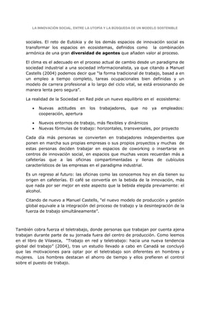 LA INNOVACIÓN SOCIAL, ENTRE LA UTOPÍA Y LA BÚSQUEDA DE UN MODELO SOSTENIBLE



    sociales. El reto de Eutokia y de los demás espacios de innovación social es
    transformar los espacios en ecosistemas, definidos como la combinación
    armónica de una gran diversidad de agentes que añaden valor al proceso.

    El clima es el adecuado en el proceso actual de cambio desde un paradigma de
    sociedad industrial a una sociedad informacionalista, ya que citando a Manuel
    Castells (2004) podemos decir que “la forma tradicional de trabajo, basad a en
    un empleo a tiempo completo, tareas ocupacionales bien definidas y un
    modelo de carrera profesional a lo largo del ciclo vital, se está erosionando de
    manera lenta pero segura”.

    La realidad de la Sociedad en Red pide un nuevo equilibrio en el ecosistema:

        •   Nuevas actitudes en      los   trabajadores,   que   no   ya   empleados:
            cooperación, apertura

        •   Nuevos entornos de trabajo, más flexibles y dinámicos
        •   Nuevas fórmulas de trabajo: horizontales, transversales, por proyecto

    Cada día más personas se convierten en trabajadores independientes que
    ponen en marcha sus propias empresas o sus propios proyectos y muchas de
    estas personas deciden trabajar en espacios de coworking o insertarse en
    centros de innovación social, en espacios que muchas veces recuerdan más a
    cafeterías que a las oficinas compartimentadas y llenas de cubículos
    característicos de las empresas en el paradigma industrial.

    Es un regreso al futuro: las oficinas como las conocemos hoy en día tienen su
    origen en cafeterías. El café se convertía en la bebida de la innovación, más
    que nada por ser mejor en este aspecto que la bebida elegida previamente: el
    alcohol.

    Citando de nuevo a Manuel Castells, “el nuevo modelo de producción y gestión
    global equivale a la integración del proceso de trabajo y la desintegración de la
    fuerza de trabajo simultáneamente”.



También cobra fuerza el teletrabajo, donde personas que trabajan por cuenta ajena
trabajan durante parte de su jornada fuera del centro de producción. Como leemos
en el libro de Vilaseca, “Trabajo en red y teletrabajo: hacia una nueva tendencia
global del trabajo” (2004), tras un estudio llevado a cabo en Canadá se concluyó
que las motivaciones para optar por el teletrabajo son diferentes en hombres y
mujeres. Los hombres destacan el ahorro de tiempo y ellos prefieren el control
sobre el puesto de trabajo.
 