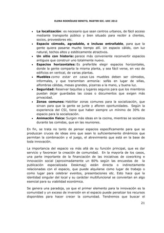 ELENA RODRÍGUEZ BENITO, MASTER SIC. UOC 2012



   •   La localización: es necesario que sean centros urbanos, de fácil acceso
       mediante transporte público y bien situado para recibir a clientes,
       socios, proveedores etc.
   •   Espacio cómodo, agradable, e incluso entrañable, para que la
       gente quiera pasarse mucho tiempo allí. Un espacio cálido, con luz
       natural, techos altos y estéticamente atractivos.
   •   Un sitio con historia: parece más conveniente reconvertir espacios
       antiguos que construir uno totalmente nuevo.
   •   Espacios horizontales: Es preferible elegir espacios horizontales,
       donde la gente comparta la misma planta, y sea fácil verse, en vez de
       edificios en vertical, de varias plantas.
   •   Muebles como estar en casa: Los muebles deben ser cómodos,
       informales, y que transmitan armonía: sofás en lugar de sillas,
       alfombras cálidas, mesas grandes, pizarras a la mano, y buena luz.
   •   Seguridad: Reservar taquillas y lugares seguros para que los miembros
       puedan dejar guardadas las cosas o documentos que exigen más
       privacidad.
   •   Zonas comunes: Habilitar zonas comunes para la socialización, que
       sirvan para que la gente se junte y afloren oportunidades. Según la
       experiencia del CSI, tiene que haber siempre un mínimo de 30% de
       espacio para la socialización.
   •   Animación física: Surgen más ideas en la cocina, mientras se socializa
       durante las comidas, que en las reuniones.

En fin, se trata no tanto de pensar espacios específicamente para que se
produzcan cruces de ideas sino que sean lo suficientemente dinámicos que
permitan la combinación y el juego, el atrevimiento que está en la base de
toda innovación.

La importancia del espacio va más allá de su función principal, que es dar
servicio y favorecer la creación de comunidad. En la mayoría de los casos,
una parte importante de la financiación de las iniciativas de coworking e
innovación social (aproximadamente un 80% según las encuestas de la
publicación especializada Deskmag) están directa o indirectamente
relacionadas con el espacio, que puede alquilarse como lugar de trabajo o
como lugar para celebrar eventos, presentaciones etc. Esto hace que la
identidad singular del local y su carácter multifuncional se conviertan en algo
esencial para su viabilidad económica.

Se genera una paradoja, ya que el primer elemento para la innovación es la
comunidad y un exceso de inversión en el espacio puede penalizar los recursos
disponibles para hacer crecer la comunidad. Tendremos que buscar el

                                                                            21
 