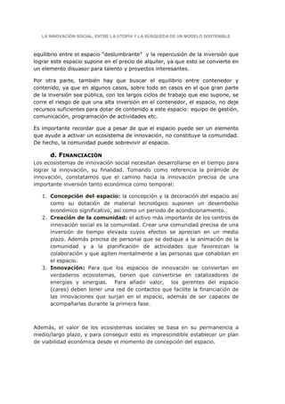 LA INNOVACIÓN SOCIAL, ENTRE LA UTOPÍA Y LA BÚSQUEDA DE UN MODELO SOSTENIBLE



equilibrio entre el espacio “deslumbrante” y la repercusión de la inversión que
lograr este espacio supone en el precio de alquiler, ya que esto se convierte en
un elemento disuasor para talento y proyectos interesantes.

Por otra parte, también hay que buscar el equilibrio entre contenedor y
contenido, ya que en algunos casos, sobre todo en casos en el que gran parte
de la inversión sea pública, con los largos ciclos de trabajo que eso supone, se
corre el riesgo de que una alta inversión en el contenedor, el espacio, no deje
recursos suficientes para dotar de contenido a este espacio: equipo de gestión,
comunicación, programación de actividades etc.

Es importante recordar que a pesar de que el espacio puede ser un elemento
que ayude a activar un ecosistema de innovación, no constituye la comunidad.
De hecho, la comunidad puede sobrevivir al espacio.

      d. FINANCIACIÓN
Los ecosistemas de innovación social necesitan desarrollarse en el tiempo para
lograr la innovación, su finalidad. Tomando como referencia la pirámide de
innovación, constatamos que el camino hacia la innovación precisa de una
importante inversión tanto económica como temporal:

   1. Concepción del espacio: la concepción y la decoración del espacio así
      como su dotación de material tecnológico suponen un desembolso
      económico significativo, así como un periodo de acondicionamiento.
   2. Creación de la comunidad: el activo más importante de los centros de
      innovación social es la comunidad. Crear una comunidad precisa de una
      inversión de tiempo elevada cuyos efectos se aprecian en un medio
      plazo. Además precisa de personal que se dedique a la animación de la
      comunidad y a la planificación de actividades que favorezcan la
      colaboración y que agiten mentalmente a las personas que cohabitan en
      el espacio.
   3. Innovación: Para que los espacios de innovación se conviertan en
      verdaderos ecosistemas, tienen que convertirse en catalizadores de
      energías y sinergias. Para añadir valor, los gerentes del espacio
      (cares) deben tener una red de contactos que facilite la financiación de
      las innovaciones que surjan en el espacio, además de ser capaces de
      acompañarlas durante la primera fase.



Además, el valor de los ecosistemas sociales se basa en su permanencia a
medio/largo plazo, y para conseguir esto es imprescindible establecer un plan
de viabilidad económica desde el momento de concepción del espacio.
 