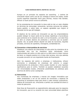 ELENA RODRÍGUEZ BENITO, MASTER SIC. UOC 2012



   Aunque en un principio los espacios de coworking         y centros de
   innovación tienen como una de sus ventajas el ahorro de costes, existe
   mucha superficie disponible fuera para oficinas, incluso más baratas.
   Ofrecer un buen precio nunca es suficiente.

   En los ecosistemas de innovación la clave está en dar un valor añadido
   en términos de comunidad, conexiones, servicios comunes de calidad,
   buena gestión, y sobre todo, un espacio agradable que mejore el
   bienestar de los que allí trabajan.

   El objetivo de los centros de innovación es que los emprendedores
   puedan delegar la mayor parte de las tareas repetitivas o burocráticas
   para centrarse en la creación de valor y en la innovación, y en esta línea
   se abre un amplio abanico de productos y servicios que se pueden
   alquilar. Así, se puede ofrecer alquiler de salas de reuniones, taquillas
   privadas, servicios de copistería, mensajería, contabilidad etc.

d) Convenios e intercambios de servicios
   Establecer una relación de intercambio no sólo entre los miembros de la
   comunidad sino con los miembros tanto individuales como
   institucionales del centro no sólo está en su ADN como la mejor manera
   de tener un impacto positivo en el área más cercana, sino que además
   se puede convertir en una importante fuente de financiación.

   Abrir los espacios del centro a empresas e instituciones, ofrecer
   seminarios a empleados de empresas del entorno o acoger
   presentaciones de productos o libros puede resultar en unos ingresos
   significativos para el centro. También se pueden establecer acuerdos
   con Universidades locales, ofreciendo posibilidades de prácticas para
   alumnos de último curso o postgrado.

e) Patrocinios
   Son numerosas las empresas y marcas con imagen innovadora que
   están empezando a ver en los centros de innovación y espacios de
   coworking el ecosistema ideal para llevar a cabo eventos corporativos,
   talleres de innovación etc. ofreciendo a cambio una cantidad de dinero a
   modo de patrocinio.

   Esta línea de financiación es especialmente adecuada para los espacios
   de innovación, que en su vocación de crear comunidad deben planificar


                                                                          27
 