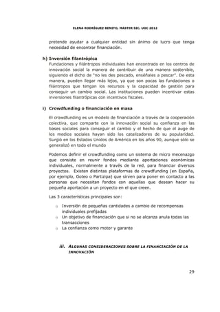 ELENA RODRÍGUEZ BENITO, MASTER SIC. UOC 2012



   pretende ayudar a cualquier entidad sin ánimo de lucro que tenga
   necesidad de encontrar financiación.

h) Inversión filantrópica
   Fundaciones y filántropos individuales han encontrado en los centros de
   innovación social la manera de contribuir de una manera sostenible,
   siguiendo el dicho de “no les des pescado, enséñales a pescar”. De esta
   manera, pueden llegar más lejos, ya que son pocas las fundaciones o
   filántropos que tengan los recursos y la capacidad de gestión para
   conseguir un cambio social. Las instituciones pueden incentivar estas
   inversiones filantrópicas con incentivos fiscales.

i) Crowdfunding o financiación en masa

   El crowdfunding es un modelo de financiación a través de la cooperación
   colectiva, que comparte con la innovación social su confianza en las
   bases sociales para conseguir el cambio y el hecho de que el auge de
   los medios sociales hayan sido los catalizadores de su popularidad.
   Surgió en los Estados Unidos de América en los años 90, aunque sólo se
   generalizó en todo el mundo

   Podemos definir el crowdfunding como un sistema de micro mecenazgo
   que consiste en reunir fondos mediante aportaciones económicas
   individuales, normalmente a través de la red, para financiar diversos
   proyectos. Existen distintas plataformas de crowdfunding (en España,
   por ejemplo, Goteo o Partizipa) que sirven para poner en contacto a las
   personas que necesitan fondos con aquellas que desean hacer su
   pequeña aportación a un proyecto en el que creen.

   Las 3 características principales son:

      o    Inversión de pequeñas cantidades a cambio de recompensas
           individuales prefijadas
      o    Un objetivo de financiación que si no se alcanza anula todas las
           transacciones
      o    La confianza como motor y garante



          iii. ALGUNAS CONSIDERACIONES SOBRE LA FINANCIACIÓN DE LA
              INNOVACIÓN




                                                                              29
 