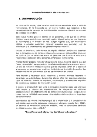 ELENA RODRÍGUEZ BENITO, MASTER SIC. UOC 2012




   1. INTRODUCCIÓN


En la situación actual, toda sociedad avanzada se encuentra ante el reto de
reinventarse. En la búsqueda de un nuevo modelo que responda a las
necesidades de la sociedad de la información, buscamos construir un modelo
de sociedad innovadora.

Este nuevo modelo pone el acento en las personas, a las que se les ofrece
distintas maneras de formar parte del modelo laboral, entre las que destacan
el autoempleo y el trabajo en red. Surgen lugares que, con financiación
pública o privada, pretenden construir espacios que permitan vivir la
innovación y la colaboración y así generar empleo y riqueza.

Incluso las empresas, como formas de empleo “clásicas”, empiezan a observar
que la innovación no se consigue siguiendo unos pasos establecidos, sino que
se produce por las relaciones entre las personas que forman la empresa y
relaciones de estas con otras personas, empresas o instituciones.

Michael Porter propone refundar el capitalismo tomando como base la idea del
“valor compartido”, ya que no todo beneficio puede considerarse como bueno.
La idea es reducir el impacto negativo que las empresas tienen en la sociedad
y aumentar las aportaciones positivas, dotándolas de la misión de resolver las
necesidades de los ciudadanos, que así se convertirán en clientes.

Para facilitar y favorecer estas relaciones y nuevos modelos laborales y
garantizar su sostenibilidad, durante los últimos años han aparecido distintos
tipos de espacios: viveros de empresas, incubadoras y aceleradoras, espacios
de coworking y espacios de innovación social.

Y es que, la creatividad y por tanto la innovación necesitan cada vez una base
más amplia y diversa de conocimientos, la integración de distintas
especialidades y el establecimiento de conexiones improbables , exigiendo un
nuevo tipo de habilidad a empresas y trabajadores independientes: la gestión
del conocimiento.

Esta realidad se vincula a las tecnologías de la información y al concepto de la
web social, que permite establecer relaciones y vínculos. (Amalio Rey, 2012).
En palabras de Amalio Rey, consultor artesano, “crea las condiciones para que
las cosas sucedan, eso es el 2.0.”

          “Even if you work alone, you don’t have to be alone”



                                                                              3
 