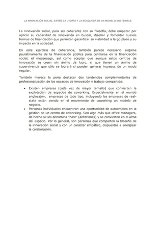 LA INNOVACIÓN SOCIAL, ENTRE LA UTOPÍA Y LA BÚSQUEDA DE UN MODELO SOSTENIBLE



La innovación social, para ser coherente con su filosofía, debe empezar por
aplicar su capacidad de innovación en buscar, diseñar y fomentar nuevas
formas de financiación que permitan garantizar su viabilidad a largo plazo y su
impacto en la sociedad.

En este ejercicio de coherencia, también parece necesario alejarse
paulatinamente de la financiación pública para centrarse en la financiación
social, el mecenazgo, así como aceptar que aunque estos centros de
innovación se creen sin ánimo de lucro, si que tienen un ánimo de
supervivencia que sólo se logrará si pueden generar ingresos de un modo
regular.

También merece la pena destacar dos tendencias complementarias de
profesionalización de los espacios de innovación y trabajo compartido:

   •   Existen empresas (cada vez de mayor tamaño) que convierten la
       explotación de espacios de coworking. Especialmente en el mundo
       anglosajón, empresas de todo tipo, incluyendo las empresas de real-
       state están viendo en el movimiento de coworking un modelo de
       negocio.
   •   Personas individuales encuentran una oportunidad de autoempleo en la
       gestión de un centro de coworking. Son algo más que office managers,
       de hecho se les denomina “host” (anfitriones) y se convierten en el alma
       del espacio. Por lo general, son personas que comparten la filosofía de
       la innovación social y con un carácter empático, dispuestos a energizar
       la colaboración.
 