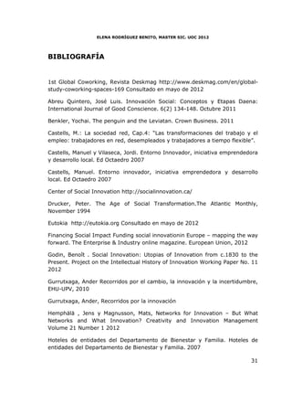 ELENA RODRÍGUEZ BENITO, MASTER SIC. UOC 2012




BIBLIOGRAFÍA


1st Global Coworking, Revista Deskmag http://www.deskmag.com/en/global-
study-coworking-spaces-169 Consultado en mayo de 2012

Abreu Quintero, José Luis. Innovación Social: Conceptos y Etapas Daena:
International Journal of Good Conscience. 6(2) 134-148. Octubre 2011

Benkler, Yochai. The penguin and the Leviatan. Crown Business. 2011

Castells, M.: La sociedad red, Cap.4: “Las transformaciones del trabajo y el
empleo: trabajadores en red, desempleados y trabajadores a tiempo flexible”.

Castells, Manuel y Vilaseca, Jordi. Entorno Innovador, iniciativa emprendedora
y desarrollo local. Ed Octaedro 2007

Castells, Manuel. Entorno innovador, iniciativa emprendedora y desarrollo
local. Ed Octaedro 2007

Center of Social Innovation http://socialinnovation.ca/

Drucker, Peter. The Age of Social Transformation.The Atlantic Monthly,
November 1994

Eutokia http://eutokia.org Consultado en mayo de 2012

Financing Social Impact Funding social innovationin Europe – mapping the way
forward. The Enterprise & Industry online magazine. European Union, 2012

Godin, Benoît . Social Innovation: Utopias of Innovation from c.1830 to the
Present. Project on the Intellectual History of Innovation Working Paper No. 11
2012

Gurrutxaga, Ander Recorridos por el cambio, la innovación y la incertidumbre,
EHU-UPV, 2010

Gurrutxaga, Ander, Recorridos por la innovación

Hemphälä , Jens y Magnusson, Mats, Networks for Innovation – But What
Networks and What Innovation? Creativity and Innovation Management
Volume 21 Number 1 2012

Hoteles de entidades del Departamento de Bienestar y Familia. Hoteles de
entidades del Departamento de Bienestar y Familia. 2007

                                                                            31
 