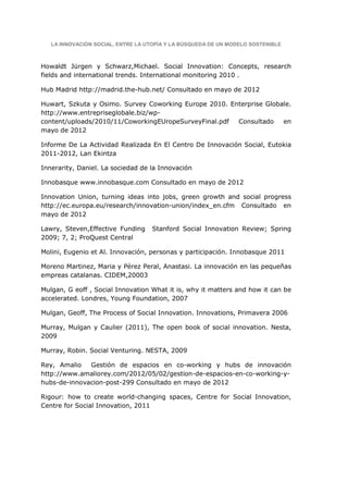 LA INNOVACIÓN SOCIAL, ENTRE LA UTOPÍA Y LA BÚSQUEDA DE UN MODELO SOSTENIBLE



Howaldt Jürgen y Schwarz,Michael. Social Innovation: Concepts, research
fields and international trends. International monitoring 2010 .

Hub Madrid http://madrid.the-hub.net/ Consultado en mayo de 2012

Huwart, Szkuta y Osimo. Survey Coworking Europe 2010. Enterprise Globale.
http://www.entrepriseglobale.biz/wp-
content/uploads/2010/11/CoworkingEUropeSurveyFinal.pdf  Consultado    en
mayo de 2012

Informe De La Actividad Realizada En El Centro De Innovación Social, Eutokia
2011-2012, Lan Ekintza

Innerarity, Daniel. La sociedad de la Innovación

Innobasque www.innobasque.com Consultado en mayo de 2012

Innovation Union, turning ideas into jobs, green growth and social progress
http://ec.europa.eu/research/innovation-union/index_en.cfm Consultado en
mayo de 2012

Lawry, Steven,Effective Funding    Stanford Social Innovation Review; Spring
2009; 7, 2; ProQuest Central

Molini, Eugenio et Al. Innovación, personas y participación. Innobasque 2011

Moreno Martinez, Maria y Pérez Peral, Anastasi. La innovación en las pequeñas
empreas catalanas. CIDEM,20003

Mulgan, G eoff , Social Innovation What it is, why it matters and how it can be
accelerated. Londres, Young Foundation, 2007

Mulgan, Geoff, The Process of Social Innovation. Innovations, Primavera 2006

Murray, Mulgan y Caulier (2011), The open book of social innovation. Nesta,
2009

Murray, Robin. Social Venturing. NESTA, 2009

Rey, Amalio   Gestión de espacios en co-working y hubs de innovación
http://www.amaliorey.com/2012/05/02/gestion-de-espacios-en-co-working-y-
hubs-de-innovacion-post-299 Consultado en mayo de 2012

Rigour: how to create world-changing spaces, Centre for Social Innovation,
Centre for Social Innovation, 2011
 