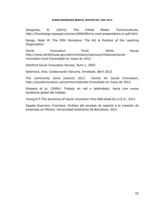 ELENA RODRÍGUEZ BENITO, MASTER SIC. UOC 2012



Sangüesa,      R.    (2010).   The    Citilab  Model.     Technocultures,
http://fluxchange.typepad.com/en/2009/09/my-cccb-presentation-in-pdf.html

Senge, Peter M. The Fifth Discipline: The Art & Practice of the Learning
Organization

Social           Innovation         Fund.            White              House
http://www.whitehouse.gov/administration/eop/sicp/initiatives/social-
innovation-fund Consultado en mayo de 2012

Stanford Social Innovation Review, Num 1, 2003

Stotnicka, Ines. Colaboración Genuina. Emotools. Abril 2012

The community bond (exerct) 2012           Centre for Social Innovation,
http://socialinnovation.ca/communitybonds Consultado en mayo de 2012

Vilaseca et al. (2004): Trabajo en red y teletrabajo: hacia una nueva
tendencia global del trabajo.

Young,H.P.The dynamics of social innovation Proc.Natl.Acad.Sci.U.S.A., 2011

Zapata Guerrero, Francisco. Análisis del proceso de soporte a la creación de
empresas en México. Universidad Autónoma de Barcelona. 2011




                                                                          33
 
