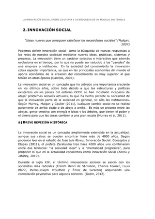 LA INNOVACIÓN SOCIAL, ENTRE LA UTOPÍA Y LA BÚSQUEDA DE UN MODELO SOSTENIBLE



   2. INNOVACIÓN SOCIAL

    “Ideas nuevas que consiguen satisfacer las necesidades sociales” (Mulgan,
                                                                       2007)

Podemos definir innovación social como la búsqueda de nuevas respuestas a
los retos de nuestra sociedad mediante nuevas ideas, prácticas, sistemas y
procesos. La innovación tiene un carácter colectivo e interactivo que además
evoluciona en el tiempo, por lo que no puede ser reducido a las “paredes” de
una empresa o institución. En la sociedad del conocimiento la innovación
cobra especial importancia, ya que en las principales economías del mundo el
aporte económico de la creación del conocimiento es muy superior al que
tenían en otras épocas (Castells, 2007).

La innovación social es un concepto que ha cobrado una importancia creciente
en los últimos años, sobre todo debido a que las estructuras y políticas
existentes en los países del entorno OCDE se han mostrado incapaces de
atajar problemas sociales actuales, lo que ha hecho patente la necesidad de
que la innovación parta de la sociedad en general, no sólo las instituciones.
Según Murray, Mulgan y Caulier (2011), cualquier cambio social no se realiza
puramente de arriba abajo o de abajo a arriba. Es más un proceso entre las
abejas, gente creativa con energía e ideas y los árboles, que tienen el poder y
el dinero para que las cosas cambien a una gran escala (Murray et al, 2011).

a) BREVE REVISIÓN HISTÓRICA


La innovación social es un concepto ampliamente extendido en la actualidad,
aunque sus raíces se pueden encontrar hace más de 4000 años. Según
podemos leer en el estudio de José Luis Abreu, Innovación Social: Conceptos y
Etapas (2011), el profeta Zaratustra hizo hace 4000 años una combinación
entre dos términos: “la sociedad ideal” y la “mentalidad progresiva”, para
proponer lo que en la actualidad conocemos como innovación social (Abreu y
Jafarey, 2010).

Durante el siglo XIX, el término innovadores sociales se asoció con los
socialistas más radicales (French Henri de St-Simon, Charles Fourier, Louis
Blanc, Pierre-Joseph Proudhon y Émile de Girardin) adquiriendo una
connotación peyorativa para algunos sectores. (Godin, 2012).
 