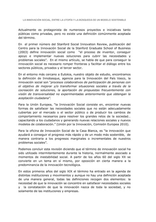 LA INNOVACIÓN SOCIAL, ENTRE LA UTOPÍA Y LA BÚSQUEDA DE UN MODELO SOSTENIBLE



Actualmente es protagonista de numerosos proyectos e iniciativas tanto
públicas como privadas, pero no existe una definición comúnmente aceptada
del término.

En el primer número del Stanford Social Innovation Review, publicación del
Centro para la Innovación Social de la Stanford Graduate School of Business
(2003) define innovación social como “el proceso de inventor, conseguir
apoyo e implementar nuevas soluciones para cubrir las necesidades y
problemas sociales”. En el mismo artículo, se habla de que para conseguir la
innovación social es necesario romper fronteras y facilitar el diálogo entre los
sectores públicos, privados y el tercer sector.

En el entorno más cercano a Eutokia, nuestro objeto de estudio, encontramos
la definición de Innobasque, agencia para la Innovación del País Vasco, la
innovación social son “procesos colaborativos de participación de personas con
el objetivo de mejorar y/o transformar situaciones sociales a través de la
cocreación de soluciones, la aportación de propuestas frecuentemente con
visión de transversalidad no experimentadas anteriormente que obtengan la
aceptación ciudadana”.

Para la Unión Europea, “la Innovación Social consiste en, encontrar nuevas
formas de satisfacer las necesidades sociales que no están adecuadamente
cubiertas por el mercado o el sector público o de producir los cambios de
comportamiento necesarios para resolver los grandes retos de la sociedad…
capacitando a los ciudadanos y generando nuevas relaciones sociales y nuevos
modelos de colaboración.” (Unión por la Innovación, Comisión Europea 2010).

Para la oficina de Innovación Social de la Casa Blanca, es “la innovación que
ayudará a conseguir el progreso más rápido y de un modo más sostenible, de
manera contraria a los progresos marginales o incrementales de nuestros
problemas sociales”.

Podemos concluir esta revisión diciendo que el término de innovación social ha
sido utilizado intermitentemente durante la historia, normalmente asociado a
momentos de inestabilidad social. A partir de los años 60 del siglo XX se
convierte en un tema en sí mismo, por oposición en cierta manera a la
predominancia de la innovación tecnológica.

En estos primeros años del siglo XIX el término ha entrado en la agenda de
distintas instituciones y movimientos y aunque no hay una definición aceptada
de una manera general, todas las definiciones recogen dos elementos: la
necesidad de que la innovación se concentre en satisfacer necesidades sociales
y la constatación de que la innovación nazca de toda la sociedad, y no
solamente de las instituciones y empresas.
 