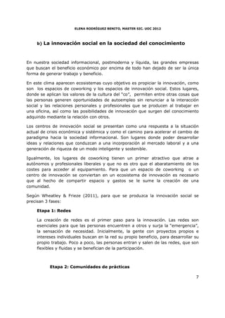ELENA RODRÍGUEZ BENITO, MASTER SIC. UOC 2012




     b) La innovación social en la sociedad del conocimiento



En nuestra sociedad informacional, postmoderna y líquida, las grandes empresas
que buscan el beneficio económico por encima de todo han dejado de ser la única
forma de generar trabajo y beneficio.

En este clima aparecen ecosistemas cuyo objetivo es propiciar la innovación, como
son los espacios de coworking y los espacios de innovación social. Estos lugares,
donde se aplican los valores de la cultura del “co”, permiten entre otras cosas que
las personas generen oportunidades de autoempleo sin renunciar a la interacción
social y las relaciones personales y profesionales que se producen al trabajar en
una oficina, así como las posibilidades de innovación que surgen del conocimiento
adquirido mediante la relación con otros.

Los centros de innovación social se presentan como una respuesta a la situación
actual de crisis económica y sistémica y como el camino para acelerar el cambio de
paradigma hacia la sociedad informacional. Son lugares donde poder desarrollar
ideas y relaciones que conduzcan a una incorporación al mercado laboral y a una
generación de riqueza de un modo inteligente y sostenible.

Igualmente, los lugares de coworking tienen un primer atractivo que atrae a
autónomos y profesionales liberales y que no es otro que el abaratamiento de los
costes para acceder al equipamiento. Para que un espacio de coworking o un
centro de innovación se conviertan en un ecosistema de innovación es necesario
que al hecho de compartir espacio y gastos se le sume la creación de una
comunidad.

Según Wheatley & Frieze (2011), para que se produzca la innovación social se
precisan 3 fases:

     Etapa 1: Redes

     La creación de redes es el primer paso para la innovación. Las redes son
     esenciales para que las personas encuentren a otros y surja la “emergencia”,
     la sensación de necesidad. Inicialmente, la gente con proyectos propios e
     intereses individuales buscan en la red su propio beneficio, para desarrollar su
     propio trabajo. Poco a poco, las personas entran y salen de las redes, que son
     flexibles y fluidas y se benefician de la participación.



           Etapa 2: Comunidades de prácticas

                                                                                   7
 