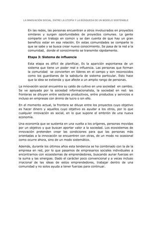 LA INNOVACIÓN SOCIAL, ENTRE LA UTOPÍA Y LA BÚSQUEDA DE UN MODELO SOSTENIBLE



      En las redes, las personas encuentran a otros involucrados en proyectos
      similares y surgen oportunidades de proyectos comunes. La gente
      comparte un trabajo en común y se dan cuenta de que hay un gran
      beneficio estar en esa relación. En estas comunidades se comparte lo
      que se sabe y se busca crear nuevo conocimiento. Se pasa de la red a la
      comunidad, donde el conocimiento se transmite rápidamente.

      Etapa 3: Sistema de influencia

      Esta etapa es difícil de planificar, Es la aparición espontanea de un
      sistema que tiene un poder real e influencia. Las personas que forman
      la comunidad se convierten en líderes en el campo y son reconocidos
      como los guardianes de la sabiduría de sistema particular. Esto hace
      que la idea se extienda y que afecte a un amplio rango de personas.

La innovación social encuentra su caldo de cultivo en una sociedad en cambio.
Se ve apoyada por la sociedad informacionalista, la sociedad en red: las
fronteras se diluyen entre sectores productivos, entre productos y servicios e
incluso en empresas con ánimo de lucro o sin ello.

En el momento actual, la frontera se diluye entre los proyectos cuyo objetivo
es hacer dinero y aquellos cuyo objetivo es ayudar a los otros, por lo que
cualquier innovación es social, en lo que supone el embrión de una nueva
economía.

Una economía que se sustenta en una vuelta a los orígenes, personas movidas
por un objetivo y que buscan aportar valor a la sociedad. Los ecosistemas de
innovación pretenden crear las condiciones para que las personas más
orientadas a la innovación se encuentren con otras, de un modo no ocasional
como ocurre ahora, sino de un modo sistemático.

Además, durante los últimos años esta tendencia se ha combinado con la de la
empresa en red, por lo que pasamos de empresarios sociales individuales a
encontrarnos con ecosistemas de emprendedores, buscando aunar fuerzas en
la suma y las sinergias. Dado el carácter poco convencional y a veces incluso
irracional de las ideas de estos emprendedores, trabajar dentro de una
comunidad y no solos ayuda a tener fuerzas para continuar.
 