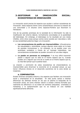 ELENA RODRÍGUEZ BENITO, MASTER SIC. UOC 2012




   3. GESTIONAR    LA    INNOVACIÓN                               SOCIAL:
      ECOSISTEMAS DE INNOVACIÓN

La innovación social precisa de espacios que ayuden a activar ecosistemas de
innovación. Estos espacios tienen como características comunes la creación de
una comunidad y el situarse como espacios-frontera que favorecen la
hibridación.

Una de las grandes promesas de la sociedad de la información ha sido la
modificación del entorno laboral, normalmente concretadas en la posibilidad
del teletrabajo. Sin embargo, el teletrabajo no ha resultado ser una receta
infalible, entre otras cosas porque somos seres sociales por naturaleza y sólo
en esa sociabilidad podemos llegar a la innovación:

   ●   Las conversaciones de pasillo son imprescindibles: infravaloramos
       las casualidades y serendipias, aunque algunas veces están en la base
       de grandes innovaciones y, sin embargo, no es posible crear una
       serendipia verdadera a través de un mensaje instantáneo. Las
       conversaciones accidentales se pueden convertir en una idea mágica.

   ●   La pasión en personas es contagiosa: Y es muy difícil transmitir
       pasión a alguien que no está en el mismo espacio que tu. Cuando
       puedes ver a alguien que vive de su sueño en el mismo espacio que tú,
       es más fácil pensar que lo podrás hacer.

La creación y promoción de estos ecosistemas de emprendedores es
imprescindible para dinamizar la economía en la sociedad actual, ya que
tienen influencia directa en el desarrollo económico de la zona donde se
implantan.

       a. COMPARATIVA
Existen diversos conceptos entorno a los espacios que facilitan una innovación
social y empresarial en la actualidad. En este punto vamos a intentar
diferenciar las distintas formas en las que se plasma la búsqueda de la
innovación social, así como intentar valorar si existen criterios formales que
realmente los diferencie o si se tratan de nombres (etiquetas) orientados al
marketing y la autopromoción que no se traduce en una realidad
significativamente diferente.




                                                                            9
 