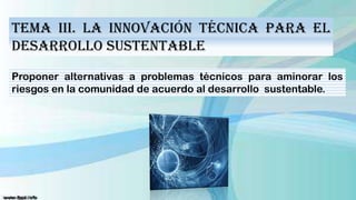 Tema III. La Innovación Técnica para el
Desarrollo Sustentable
Proponer alternativas a problemas técnicos para aminorar los
riesgos en la comunidad de acuerdo al desarrollo sustentable.

 