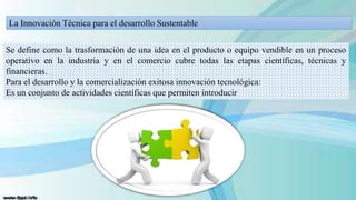 La Innovación Técnica para el desarrollo Sustentable
Se define como la trasformación de una idea en el producto o equipo vendible en un proceso
operativo en la industria y en el comercio cubre todas las etapas científicas, técnicas y
financieras.
Para el desarrollo y la comercialización exitosa innovación tecnológica:
Es un conjunto de actividades científicas que permiten introducir

 