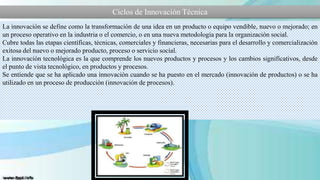 Ciclos de Innovación Técnica
La innovación se define como la transformación de una idea en un producto o equipo vendible, nuevo o mejorado; en
un proceso operativo en la industria o el comercio, o en una nueva metodología para la organización social.
Cubre todas las etapas científicas, técnicas, comerciales y financieras, necesarias para el desarrollo y comercialización
exitosa del nuevo o mejorado producto, proceso o servicio social.
La innovación tecnológica es la que comprende los nuevos productos y procesos y los cambios significativos, desde
el punto de vista tecnológico, en productos y procesos.
Se entiende que se ha aplicado una innovación cuando se ha puesto en el mercado (innovación de productos) o se ha
utilizado en un proceso de producción (innovación de procesos).

 