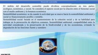 Desarrollo sustentable

El ámbito del desarrollo sostenible puede dividirse conceptualmente en tres partes:
ecológico, económico, y social. Se considera el aspecto social por la relación entre el bienestar social
con el medio ambiente y la bonanza económica
Sostenibilidad económica: se da cuando la actividad que se mueve hacia la sostenibilidad ambiental y
social es financieramente posible y rentable.
Sostenibilidad social: basada en el mantenimiento de la cohesión social y de su habilidad para
trabajar en la persecución de objetivos comunes. Sostenibilidad ambiental: compatibilidad entre la
actividad considerada y la preservación de la biodiversidad y de los ecosistemas, evitando la
degradación de las funciones fuente y sumidero

 